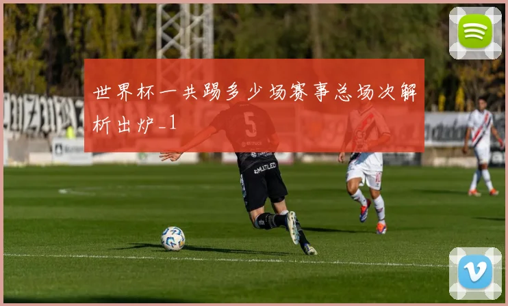 世界杯一共踢多少场赛事总场次解析出炉_1