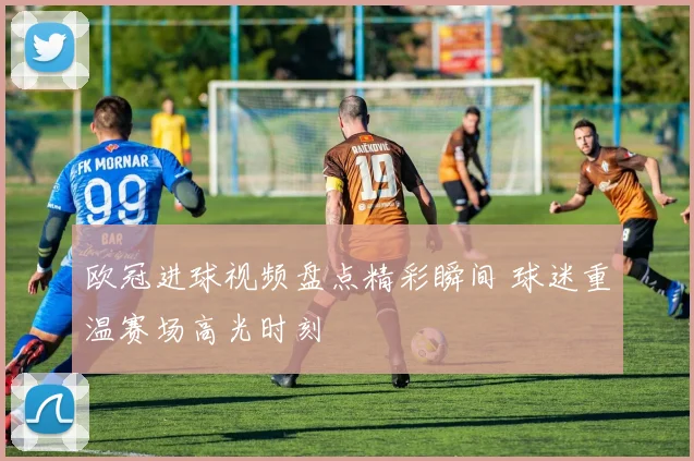 欧冠进球视频盘点精彩瞬间 球迷重温赛场高光时刻