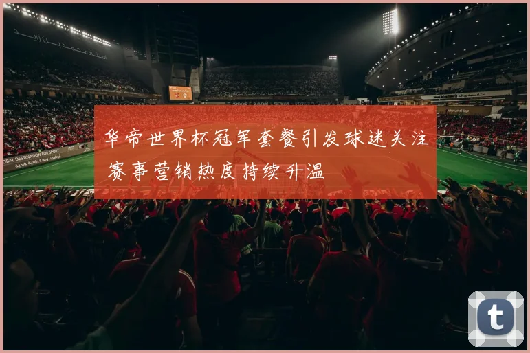 华帝世界杯冠军套餐引发球迷关注 赛事营销热度持续升温