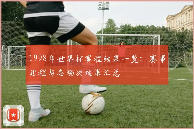1998年世界杯赛程结果一览:赛事进程与各场次结果汇总