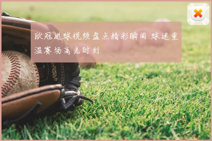 欧冠进球视频盘点精彩瞬间 球迷重温赛场高光时刻
